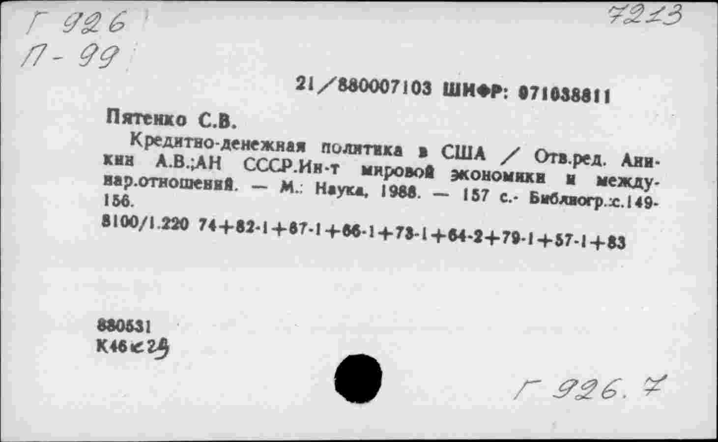 ﻿21 / 800007103 ШИФР; •71038811
Пятенко С.В.
Кредитно-денежная политика * США / г».. ~ кин А.В.ЛН СССР Ин-т wrLA А ' °»-реД. Ани-нар.отношенвв. - м. наука, f^e	“ междУ'
156.	~ 157 с - Бивлюгр.х.149-
• >00/1.2» Н+и.1+„.1+и., + ^1+Н 8+791+и1+ю
880531 К46е2$